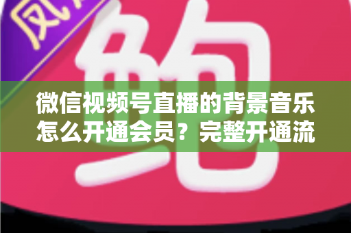 微信视频号直播的背景音乐怎么开通会员?完整开通流程与版权使用指南一文读懂 微信视频号直播的背景音乐怎么开通会员?完整开通流程与版权使用指南一文读懂