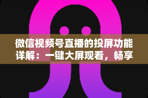 微信视频号直播的投屏功能详解：一键大屏观看，畅享沉浸式直播新体验