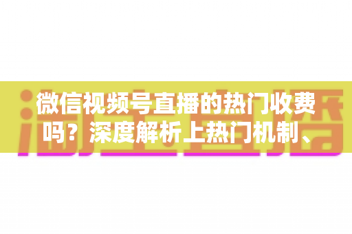 微信视频号直播的热门收费吗？深度解析上热门机制、免费技巧与避坑指南