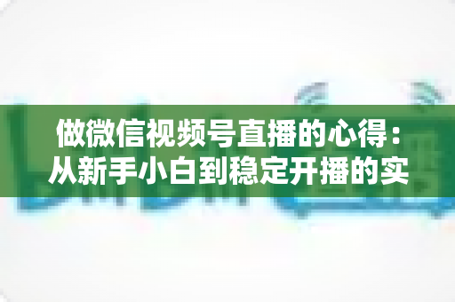 做微信视频号直播的心得：从新手小白到稳定开播的实战经验全解析