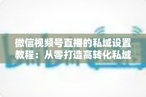 微信视频号直播的私域设置教程：从零打造高转化私域流量池的实战指南