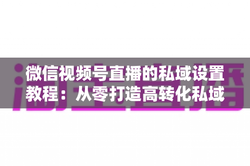 微信视频号直播的私域设置教程：从零打造高转化私域流量池的实战指南
