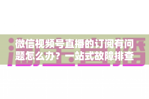 微信视频号直播的订阅有问题怎么办？一站式故障排查与实用解决方案全指南