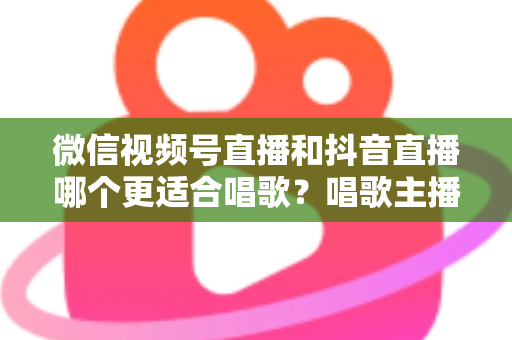 微信视频号直播和抖音直播哪个更适合唱歌？唱歌主播平台选择深度测评指南