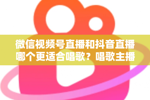 微信视频号直播和抖音直播哪个更适合唱歌？唱歌主播平台选择深度测评指南