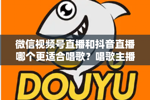 微信视频号直播和抖音直播哪个更适合唱歌？唱歌主播平台选择深度测评指南