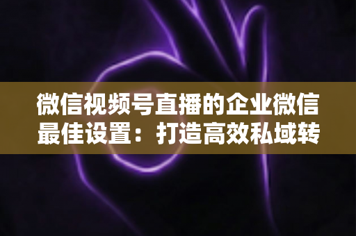 微信视频号直播的企业微信最佳设置：打造高效私域转化的完整实战指南
