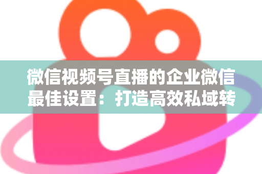 微信视频号直播的企业微信最佳设置：打造高效私域转化的完整实战指南