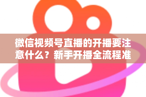微信视频号直播的开播要注意什么？新手开播全流程准备清单与避坑指南