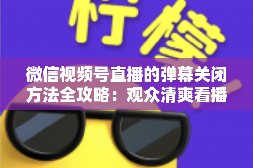 微信视频号直播的弹幕关闭方法全攻略:观众清爽看播、主播高效管理评论的一站式实用指南 微信视频号直播的弹幕关闭方法全攻略:观众清爽看播、主播高效管理评论的一站式实用指南