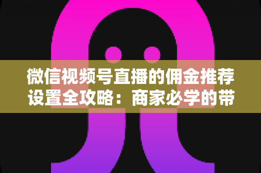 微信视频号直播的佣金推荐设置全攻略：商家必学的带货增长秘籍与实操指南