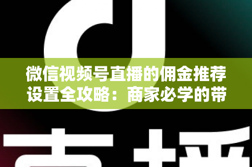 微信视频号直播的佣金推荐设置全攻略：商家必学的带货增长秘籍与实操指南