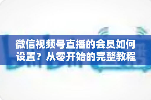 微信视频号直播的会员如何设置？从零开始的完整教程与实战运营指南