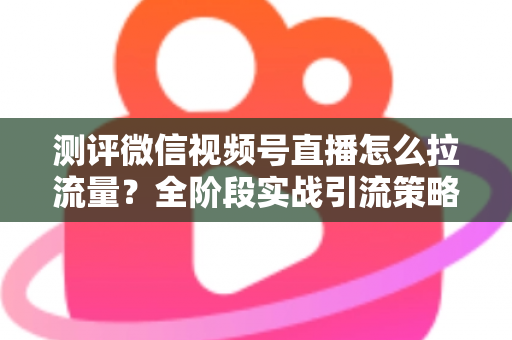 测评微信视频号直播怎么拉流量？全阶段实战引流策略深度解析