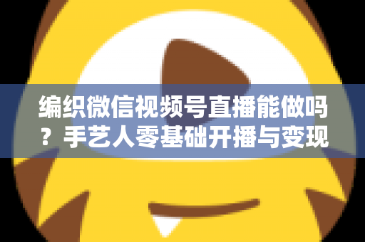 编织微信视频号直播能做吗?手艺人零基础开播与变现全攻略 编织微信视频号直播能做吗?手艺人零基础开播与变现全攻略