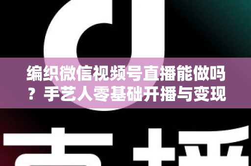 编织微信视频号直播能做吗?手艺人零基础开播与变现全攻略 编织微信视频号直播能做吗?手艺人零基础开播与变现全攻略