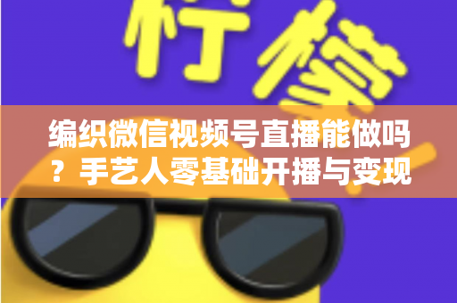 编织微信视频号直播能做吗？手艺人零基础开播与变现全攻略