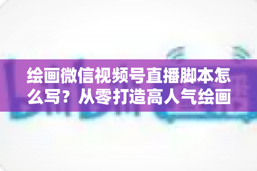 绘画微信视频号直播脚本怎么写？从零打造高人气绘画直播的完整实战指南