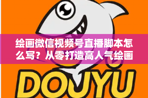 绘画微信视频号直播脚本怎么写？从零打造高人气绘画直播的完整实战指南