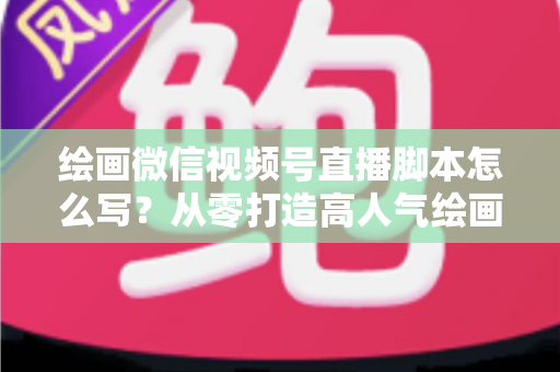 绘画微信视频号直播脚本怎么写？从零打造高人气绘画直播的完整实战指南
