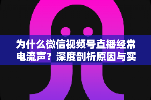 为什么微信视频号直播经常电流声？深度剖析原因与实用解决指南