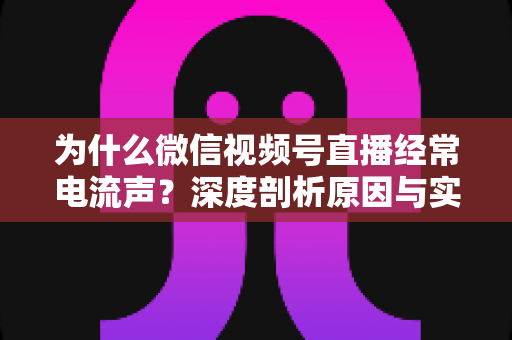为什么微信视频号直播经常电流声？深度剖析原因与实用解决指南