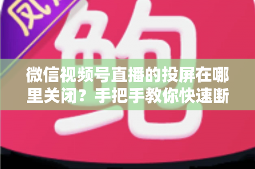 微信视频号直播的投屏在哪里关闭?手把手教你快速断开投屏的完整实用指南 微信视频号直播的投屏在哪里关闭?手把手教你快速断开投屏的完整实用指南