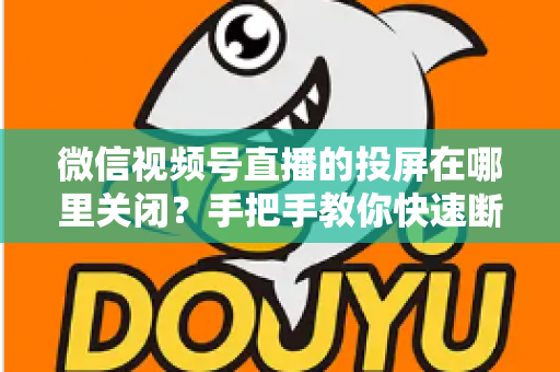 微信视频号直播的投屏在哪里关闭?手把手教你快速断开投屏的完整实用指南 微信视频号直播的投屏在哪里关闭?手把手教你快速断开投屏的完整实用指南