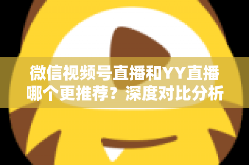微信视频号直播和YY直播哪个更推荐？深度对比分析帮你选对直播平台