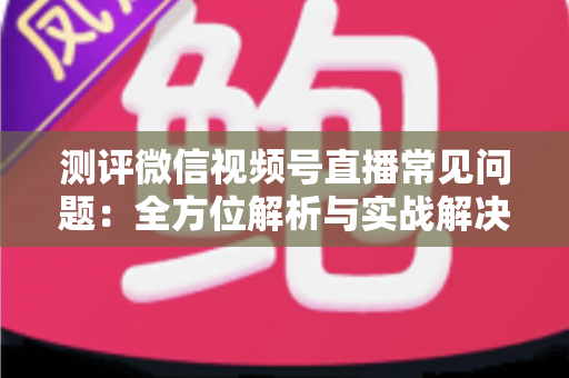 测评微信视频号直播常见问题:全方位解析与实战解决方案指南 测评微信视频号直播常见问题:全方位解析与实战解决方案指南