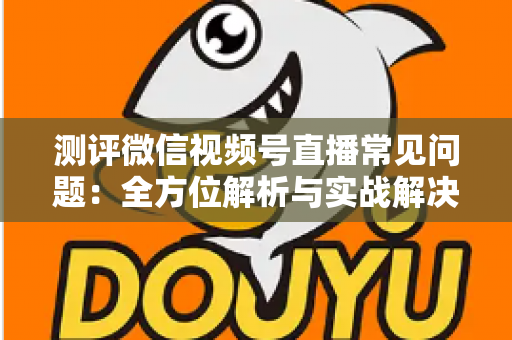 测评微信视频号直播常见问题：全方位解析与实战解决方案指南