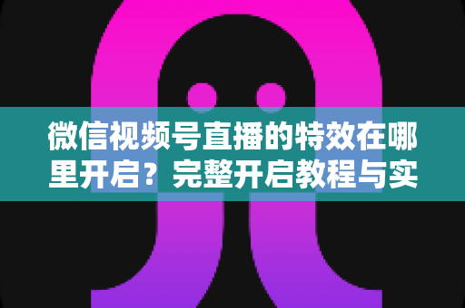 微信视频号直播的特效在哪里开启?完整开启教程与实用技巧一文读懂 微信视频号直播的特效在哪里开启?完整开启教程与实用技巧一文读懂