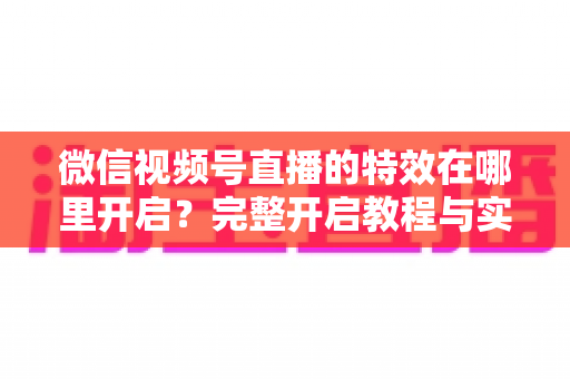 微信视频号直播的特效在哪里开启？完整开启教程与实用技巧一文读懂