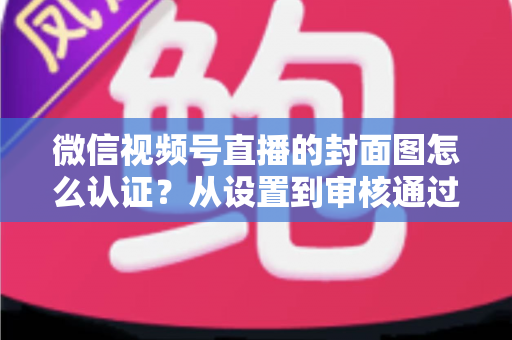微信视频号直播的封面图怎么认证?从设置到审核通过的完整实操指南 微信视频号直播的封面图怎么认证?从设置到审核通过的完整实操指南