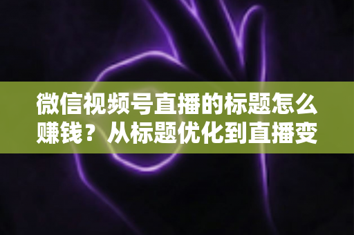 微信视频号直播的标题怎么赚钱?从标题优化到直播变现的实战指南 微信视频号直播的标题怎么赚钱?从标题优化到直播变现的实战指南