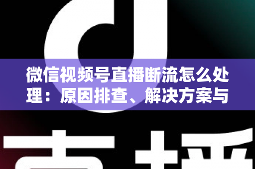 微信视频号直播断流怎么处理：原因排查、解决方案与预防全指南