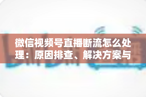 微信视频号直播断流怎么处理：原因排查、解决方案与预防全指南