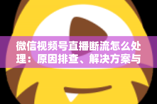 微信视频号直播断流怎么处理：原因排查、解决方案与预防全指南