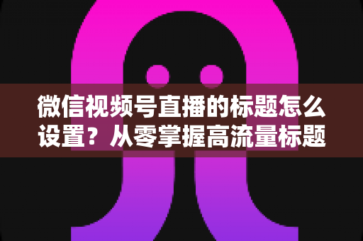 微信视频号直播的标题怎么设置?从零掌握高流量标题撰写全攻略 微信视频号直播的标题怎么设置?从零掌握高流量标题撰写全攻略