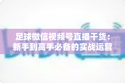 足球微信视频号直播干货：新手到高手必备的实战运营全攻略