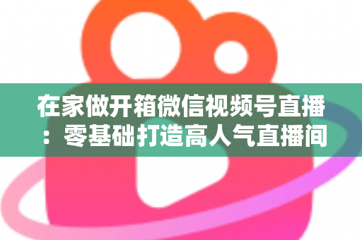 在家做开箱微信视频号直播：零基础打造高人气直播间的完整实战指南