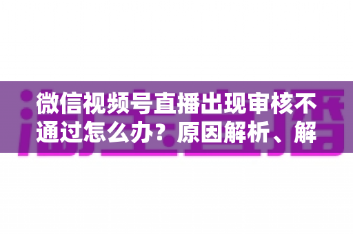 微信视频号直播出现审核不通过怎么办？原因解析、解决方法与预防指南一文讲透
