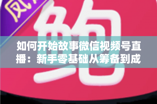 如何开始故事微信视频号直播:新手零基础从筹备到成功开播的全流程实战指南 如何开始故事微信视频号直播:新手零基础从筹备到成功开播的全流程实战指南