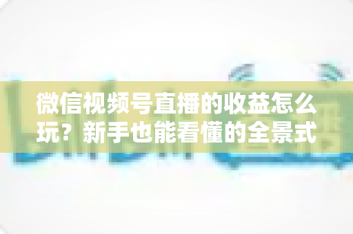 微信视频号直播的收益怎么玩?新手也能看懂的全景式变现攻略 微信视频号直播的收益怎么玩?新手也能看懂的全景式变现攻略