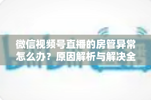 微信视频号直播的房管异常怎么办？原因解析与解决全攻略