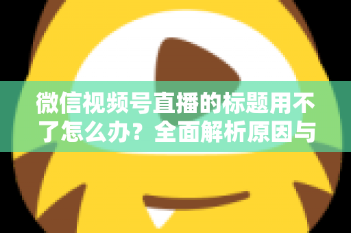 微信视频号直播的标题用不了怎么办？全面解析原因与实用解决方案