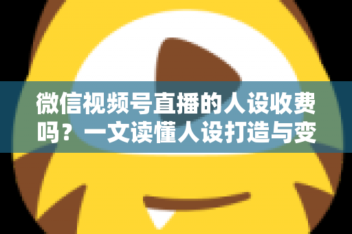 微信视频号直播的人设收费吗？一文读懂人设打造与变现收费全逻辑