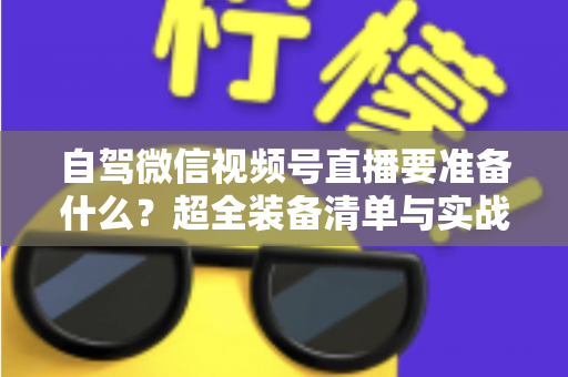 自驾微信视频号直播要准备什么？超全装备清单与实战避坑指南一次讲清