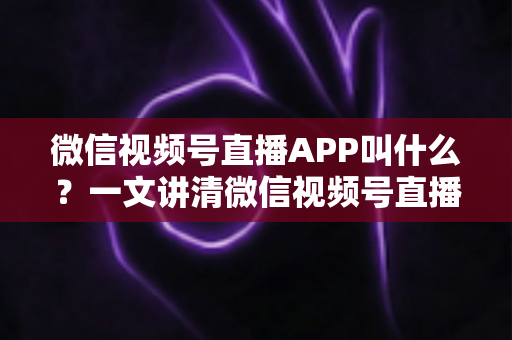 微信视频号直播APP叫什么？一文讲清微信视频号直播的入口、功能与使用方法
