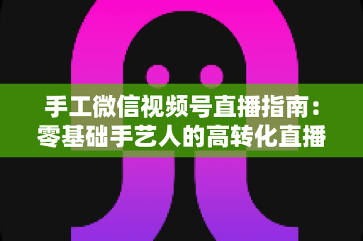 手工微信视频号直播指南：零基础手艺人的高转化直播实战手册